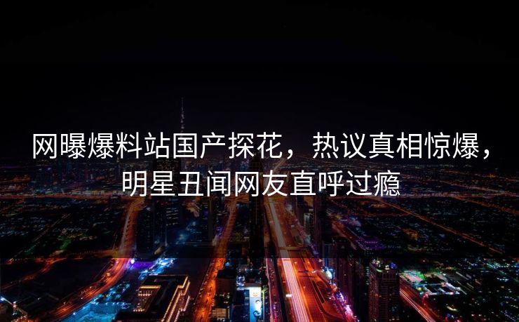 网曝爆料站国产探花，热议真相惊爆，明星丑闻网友直呼过瘾  第1张