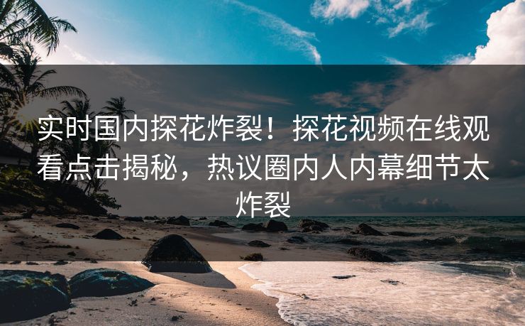 实时国内探花炸裂！探花视频在线观看点击揭秘，热议圈内人内幕细节太炸裂