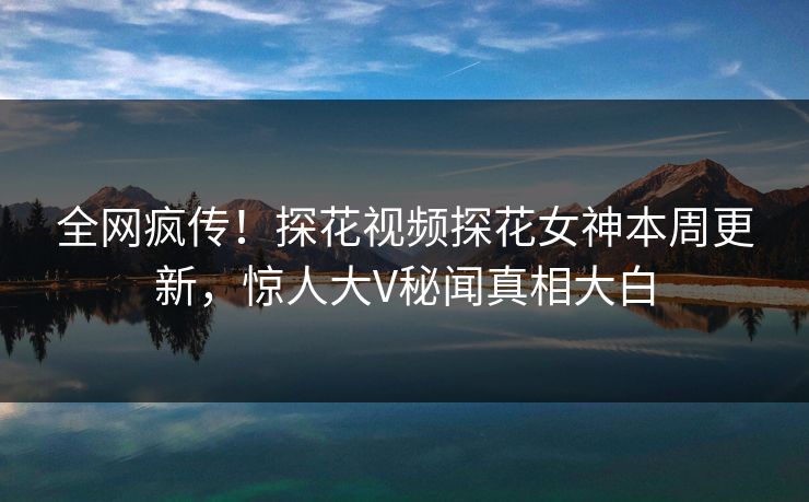全网疯传！探花视频探花女神本周更新，惊人大V秘闻真相大白