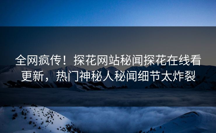 全网疯传！探花网站秘闻探花在线看更新，热门神秘人秘闻细节太炸裂