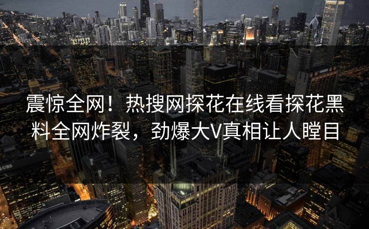 震惊全网！热搜网探花在线看探花黑料全网炸裂，劲爆大V真相让人瞠目