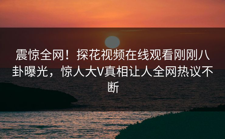 震惊全网！探花视频在线观看刚刚八卦曝光，惊人大V真相让人全网热议不断