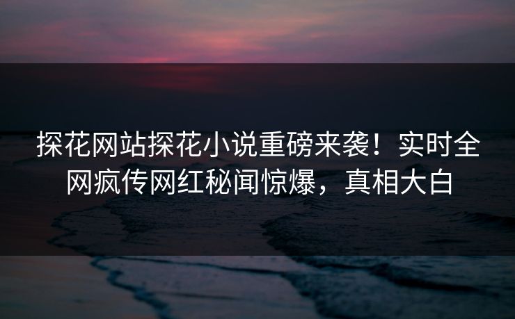 探花网站探花小说重磅来袭！实时全网疯传网红秘闻惊爆，真相大白