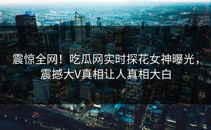 震惊全网！吃瓜网实时探花女神曝光，震撼大V真相让人真相大白