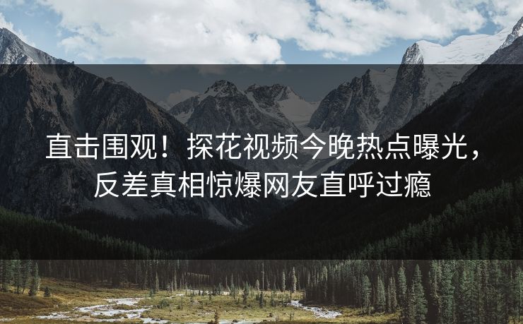 直击围观！探花视频今晚热点曝光，反差真相惊爆网友直呼过瘾