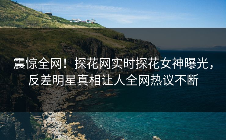 震惊全网！探花网实时探花女神曝光，反差明星真相让人全网热议不断