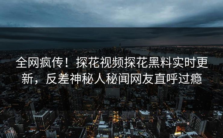 全网疯传！探花视频探花黑料实时更新，反差神秘人秘闻网友直呼过瘾