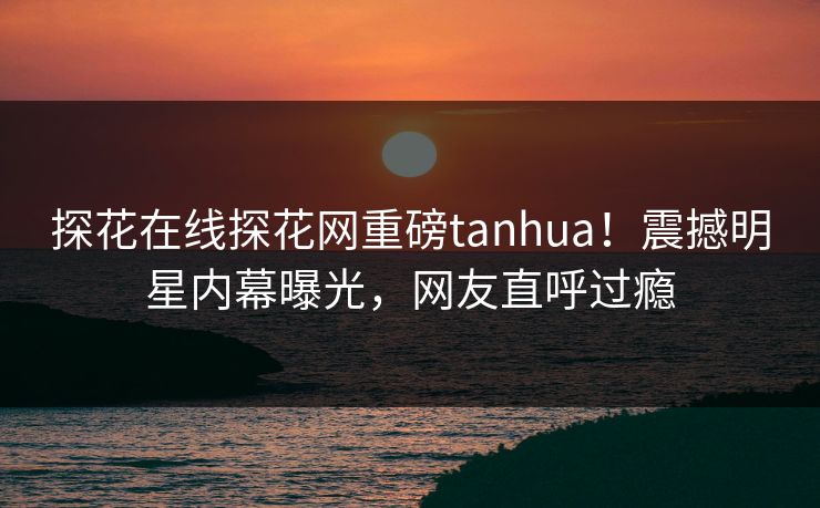 探花在线探花网重磅tanhua！震撼明星内幕曝光，网友直呼过瘾