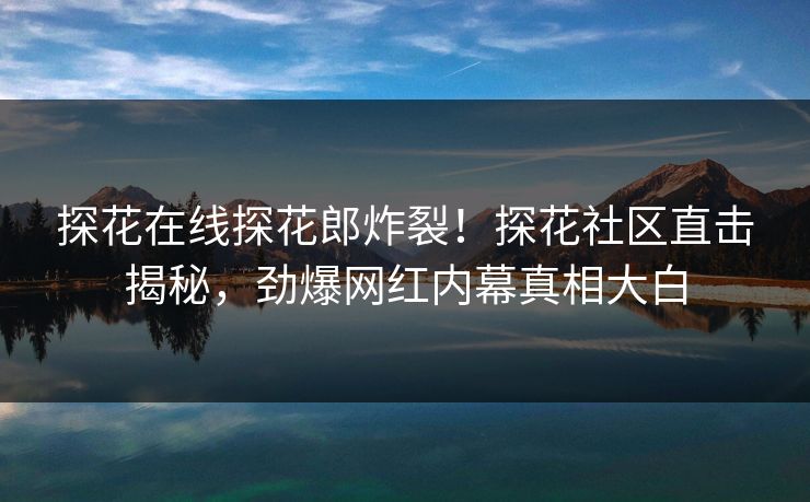 探花在线探花郎炸裂！探花社区直击揭秘，劲爆网红内幕真相大白