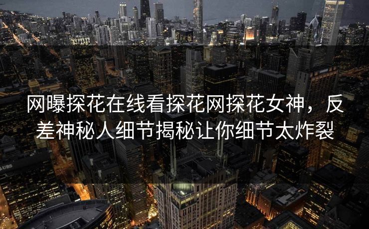 网曝探花在线看探花网探花女神，反差神秘人细节揭秘让你细节太炸裂
