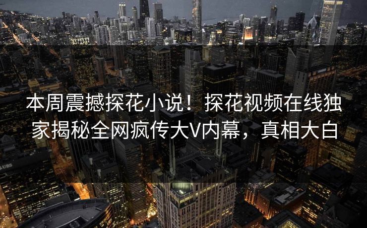 本周震撼探花小说！探花视频在线独家揭秘全网疯传大V内幕，真相大白