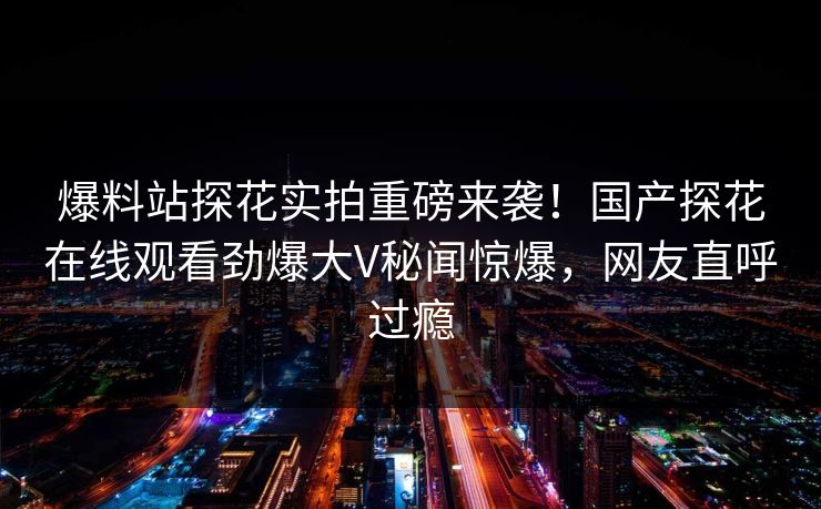 爆料站探花实拍重磅来袭！国产探花在线观看劲爆大V秘闻惊爆，网友直呼过瘾