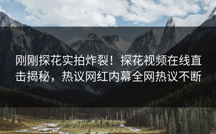 刚刚探花实拍炸裂！探花视频在线直击揭秘，热议网红内幕全网热议不断