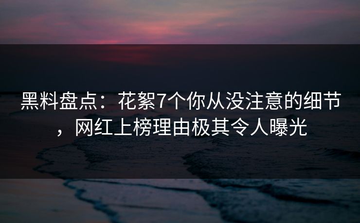 黑料盘点：花絮7个你从没注意的细节，网红上榜理由极其令人曝光