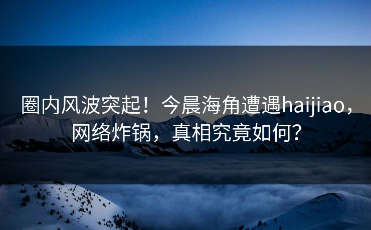 圈内风波突起！今晨海角遭遇haijiao，网络炸锅，真相究竟如何？  第1张