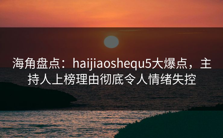 海角盘点：haijiaoshequ5大爆点，主持人上榜理由彻底令人情绪失控