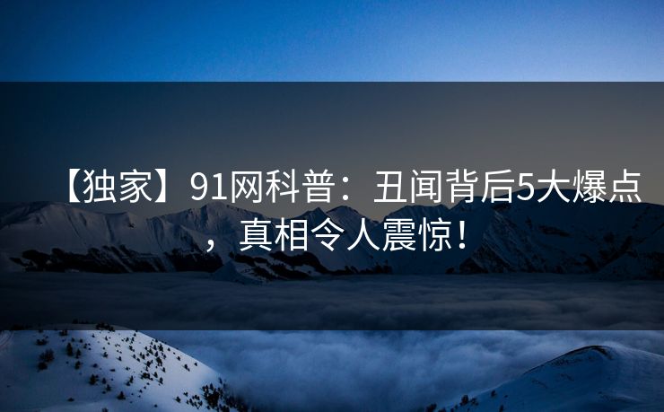 【独家】91网科普：丑闻背后5大爆点，真相令人震惊！