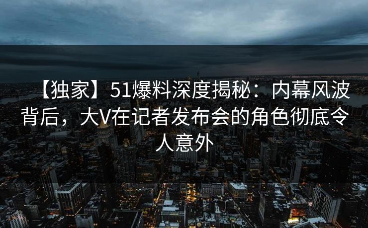 【独家】51爆料深度揭秘：内幕风波背后，大V在记者发布会的角色彻底令人意外  第1张