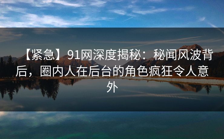 【紧急】91网深度揭秘：秘闻风波背后，圈内人在后台的角色疯狂令人意外
