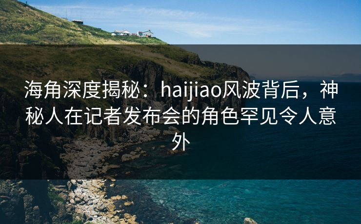 海角深度揭秘：haijiao风波背后，神秘人在记者发布会的角色罕见令人意外