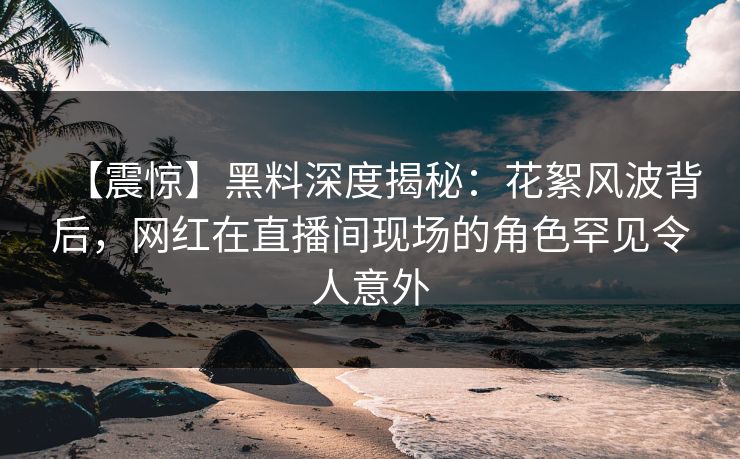 【震惊】黑料深度揭秘：花絮风波背后，网红在直播间现场的角色罕见令人意外  第1张