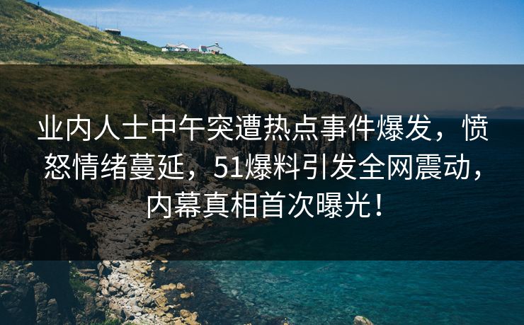 业内人士中午突遭热点事件爆发，愤怒情绪蔓延，51爆料引发全网震动，内幕真相首次曝光！