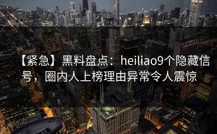 【紧急】黑料盘点：heiliao9个隐藏信号，圈内人上榜理由异常令人震惊