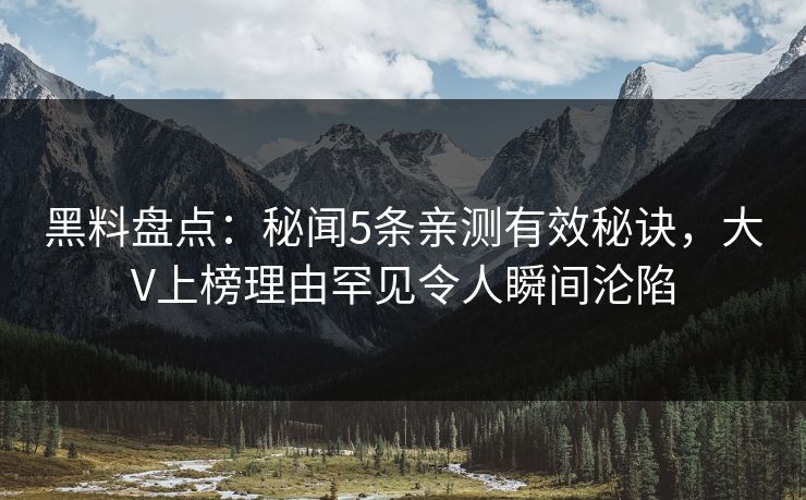 黑料盘点：秘闻5条亲测有效秘诀，大V上榜理由罕见令人瞬间沦陷