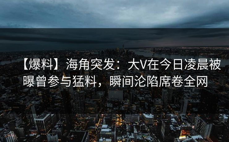 【爆料】海角突发：大V在今日凌晨被曝曾参与猛料，瞬间沦陷席卷全网