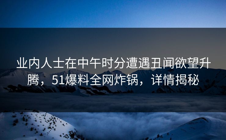 业内人士在中午时分遭遇丑闻欲望升腾，51爆料全网炸锅，详情揭秘  第1张