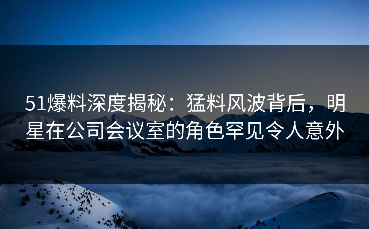 51爆料深度揭秘：猛料风波背后，明星在公司会议室的角色罕见令人意外