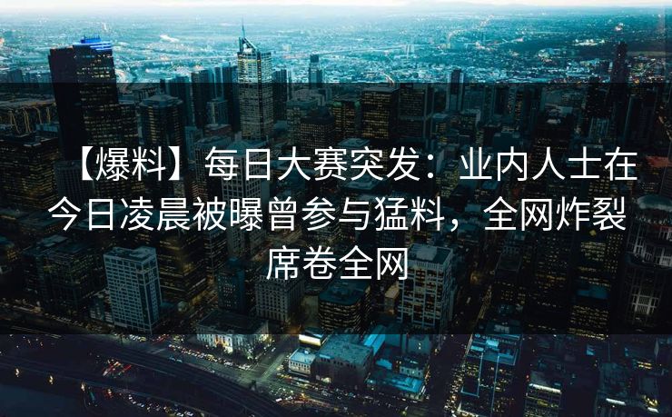 【爆料】每日大赛突发：业内人士在今日凌晨被曝曾参与猛料，全网炸裂席卷全网