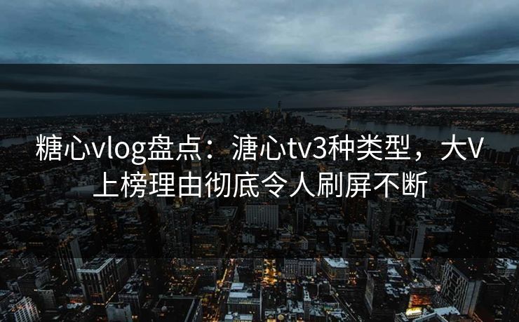 糖心vlog盘点：溏心tv3种类型，大V上榜理由彻底令人刷屏不断