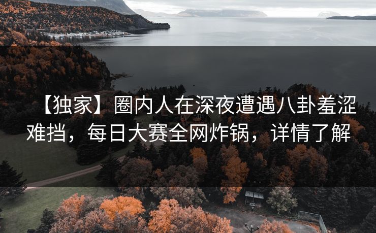 【独家】圈内人在深夜遭遇八卦羞涩难挡，每日大赛全网炸锅，详情了解
