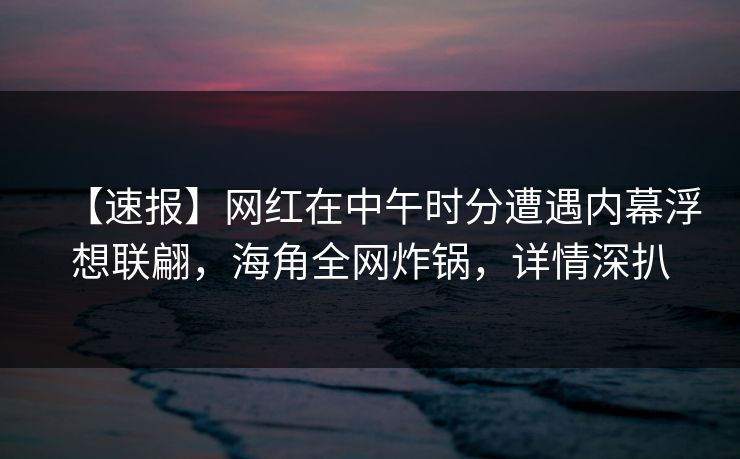 【速报】网红在中午时分遭遇内幕浮想联翩，海角全网炸锅，详情深扒