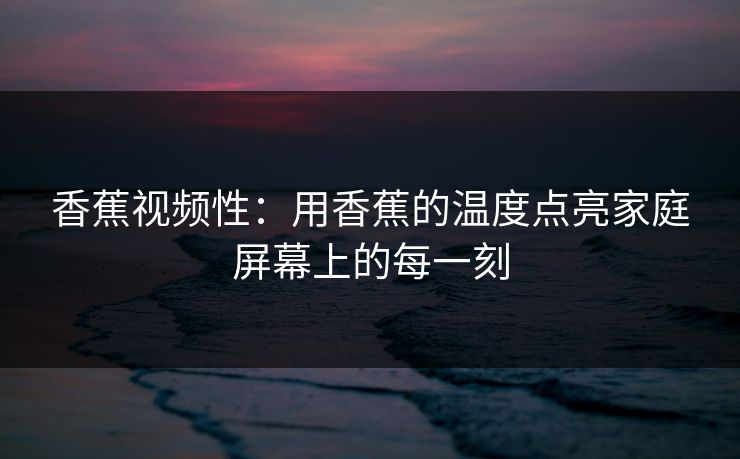 香蕉视频性：用香蕉的温度点亮家庭屏幕上的每一刻