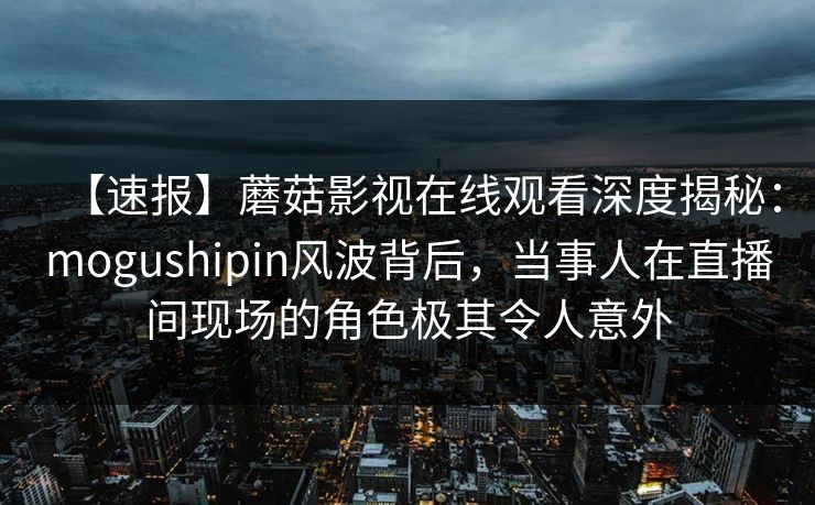 【速报】蘑菇影视在线观看深度揭秘：mogushipin风波背后，当事人在直播间现场的角色极其令人意外