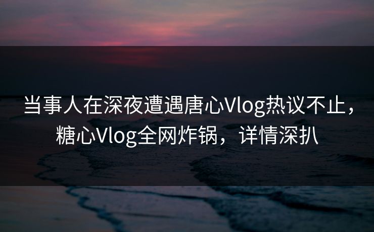 当事人在深夜遭遇唐心Vlog热议不止，糖心Vlog全网炸锅，详情深扒