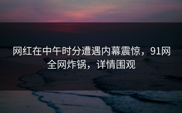 网红在中午时分遭遇内幕震惊，91网全网炸锅，详情围观