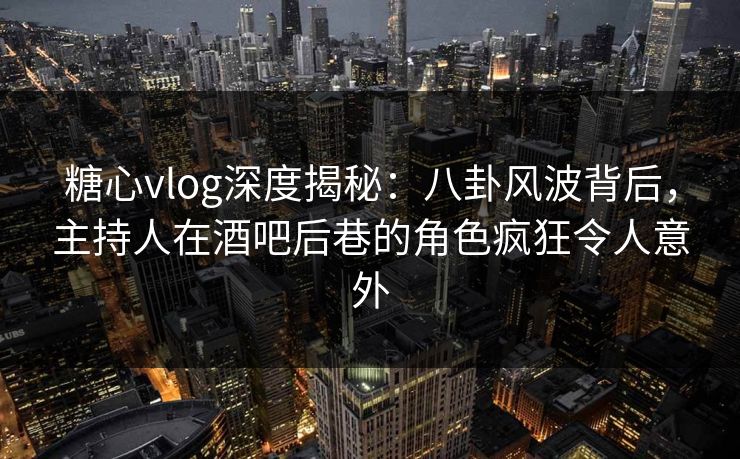 糖心vlog深度揭秘：八卦风波背后，主持人在酒吧后巷的角色疯狂令人意外