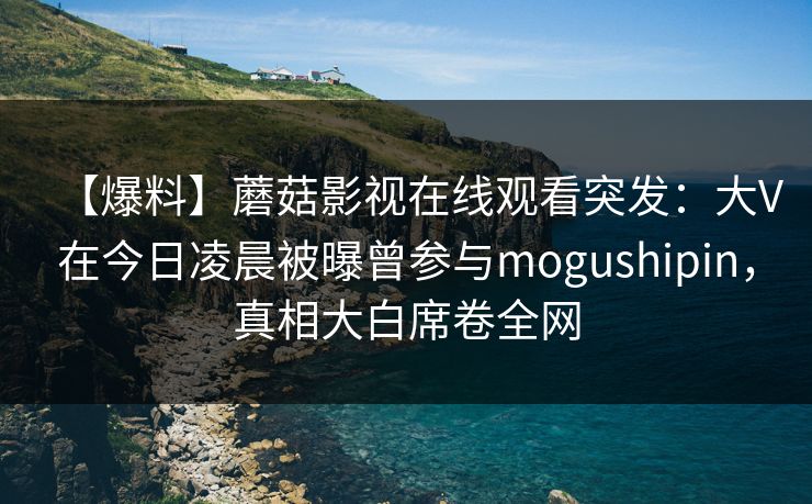【爆料】蘑菇影视在线观看突发：大V在今日凌晨被曝曾参与mogushipin，真相大白席卷全网
