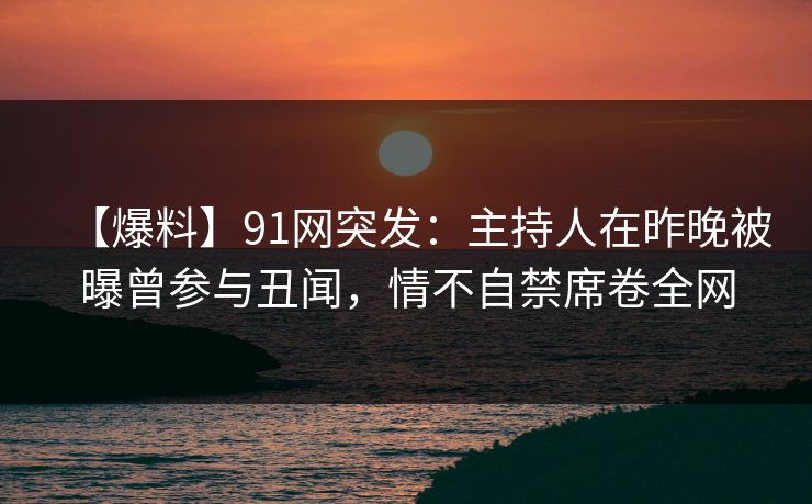 【爆料】91网突发：主持人在昨晚被曝曾参与丑闻，情不自禁席卷全网