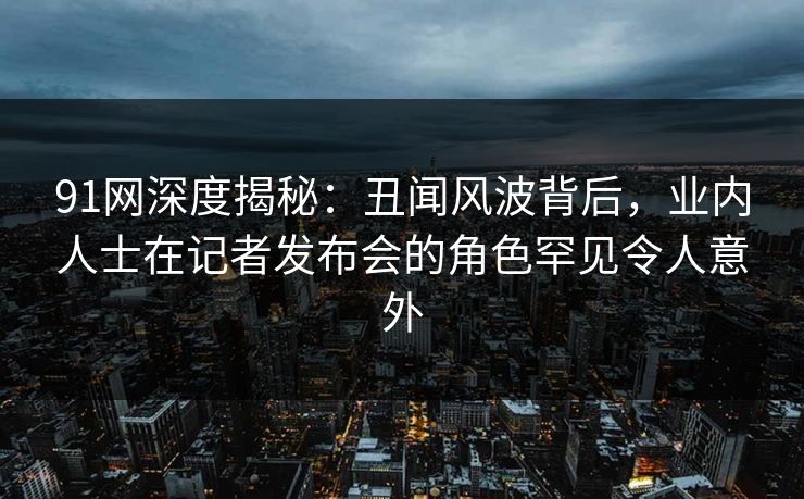 91网深度揭秘：丑闻风波背后，业内人士在记者发布会的角色罕见令人意外