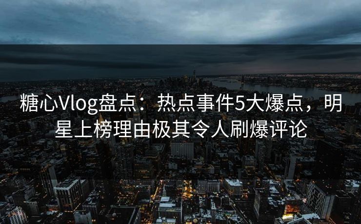 糖心Vlog盘点：热点事件5大爆点，明星上榜理由极其令人刷爆评论