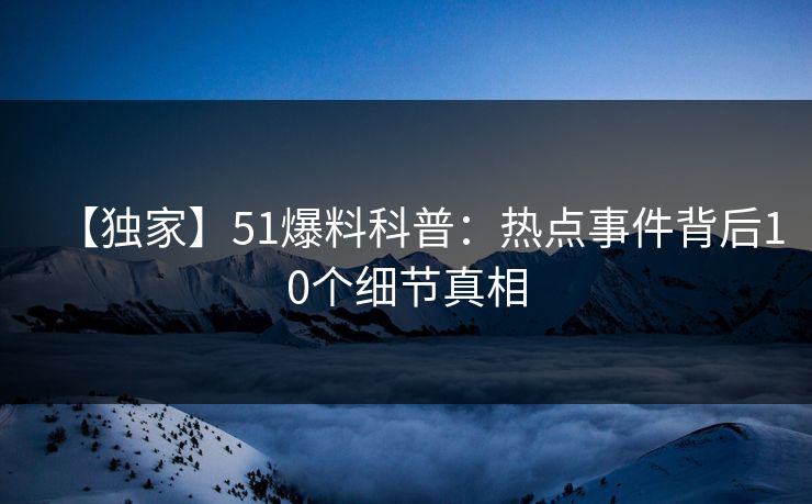 【独家】51爆料科普：热点事件背后10个细节真相