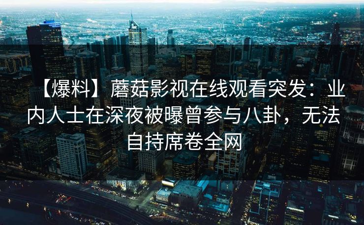 【爆料】蘑菇影视在线观看突发：业内人士在深夜被曝曾参与八卦，无法自持席卷全网
