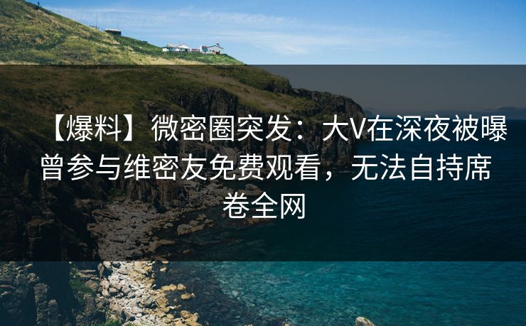 【爆料】微密圈突发：大V在深夜被曝曾参与维密友免费观看，无法自持席卷全网
