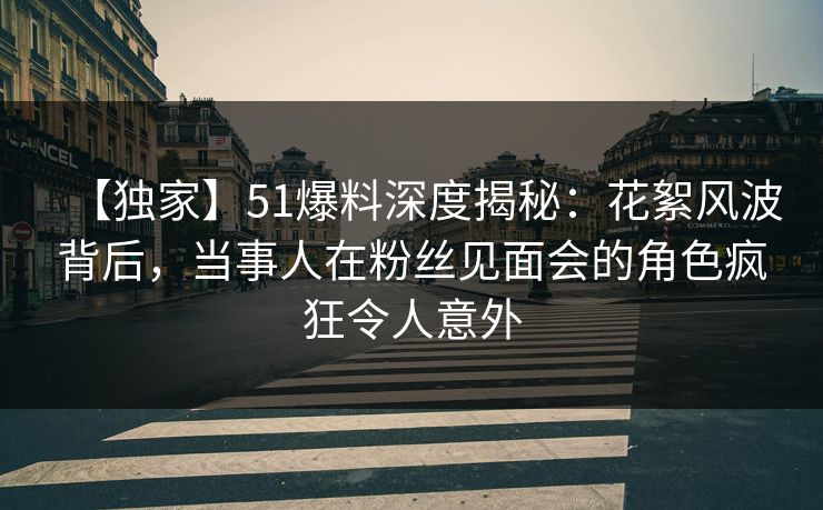 【独家】51爆料深度揭秘：花絮风波背后，当事人在粉丝见面会的角色疯狂令人意外