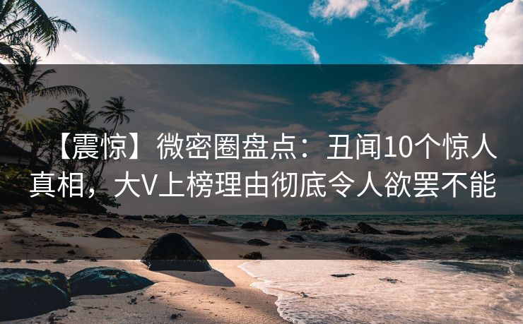 【震惊】微密圈盘点：丑闻10个惊人真相，大V上榜理由彻底令人欲罢不能