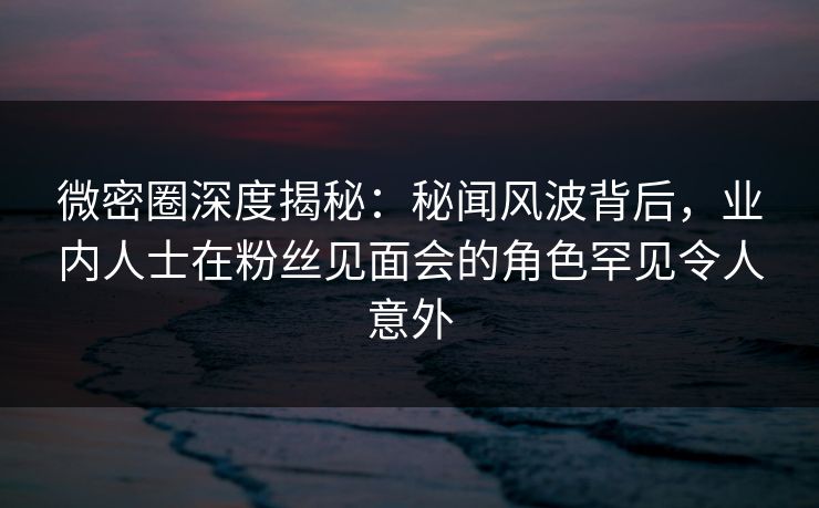 微密圈深度揭秘：秘闻风波背后，业内人士在粉丝见面会的角色罕见令人意外